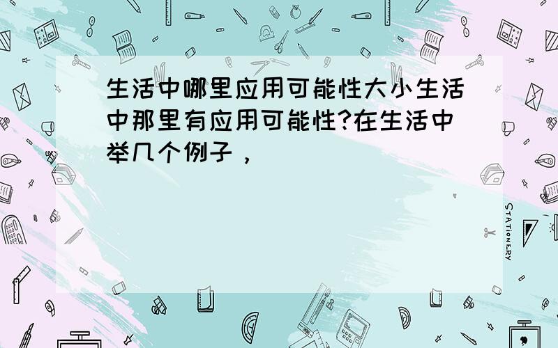 生活中哪里应用可能性大小生活中那里有应用可能性?在生活中举几个例子，