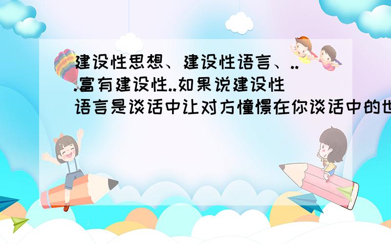 建设性思想、建设性语言、...富有建设性..如果说建设性语言是谈话中让对方憧憬在你谈话中的世界的话、.那么建设性语言、建设性又是什么意思呢?