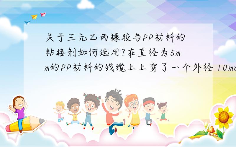 关于三元乙丙橡胶与PP材料的粘接剂如何选用?在直径为5mm的PP材料的线缆上上穿了一个外径 10mm,内孔,5.5mm,长度100mm的圆柱形三元乙丙橡胶护套,选用何种粘接剂可以保证粘接后的强度,要求其能