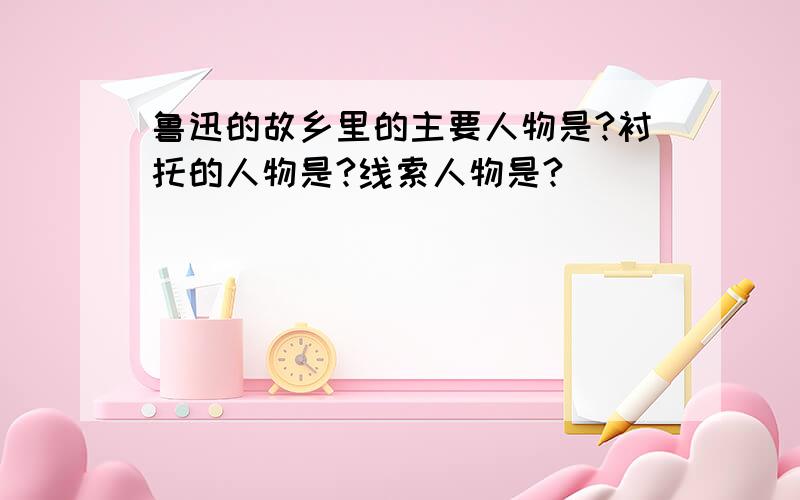 鲁迅的故乡里的主要人物是?衬托的人物是?线索人物是?