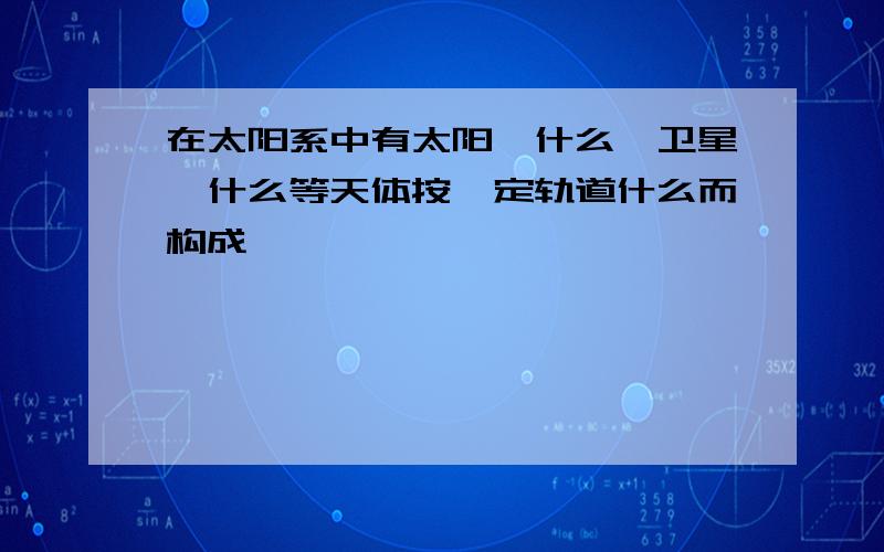 在太阳系中有太阳,什么,卫星,什么等天体按一定轨道什么而构成