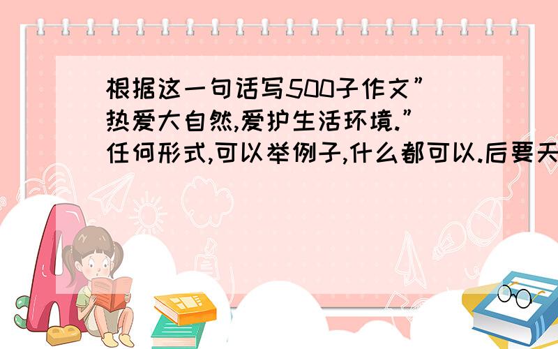 根据这一句话写500子作文”热爱大自然,爱护生活环境.”任何形式,可以举例子,什么都可以.后要天要交!谢谢各位有才的大哥大姐,我才一级没有金币.拜拖了!