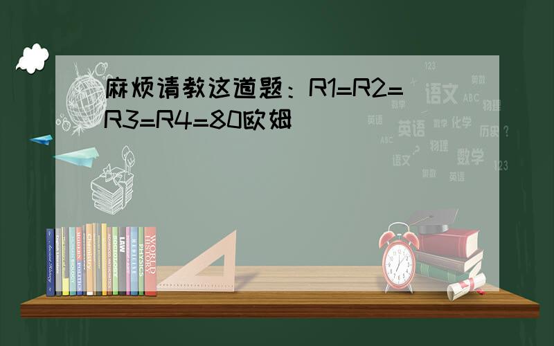 麻烦请教这道题：R1=R2=R3=R4=80欧姆