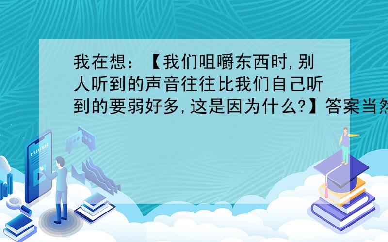 我在想：【我们咀嚼东西时,别人听到的声音往往比我们自己听到的要弱好多,这是因为什么?】答案当然是：别人听到的声音是由空气传播的,自己听到的声音是由骨传声.这个我知道啦,只是我