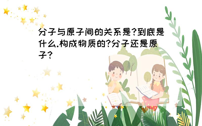 分子与原子间的关系是?到底是什么.构成物质的?分子还是原子?