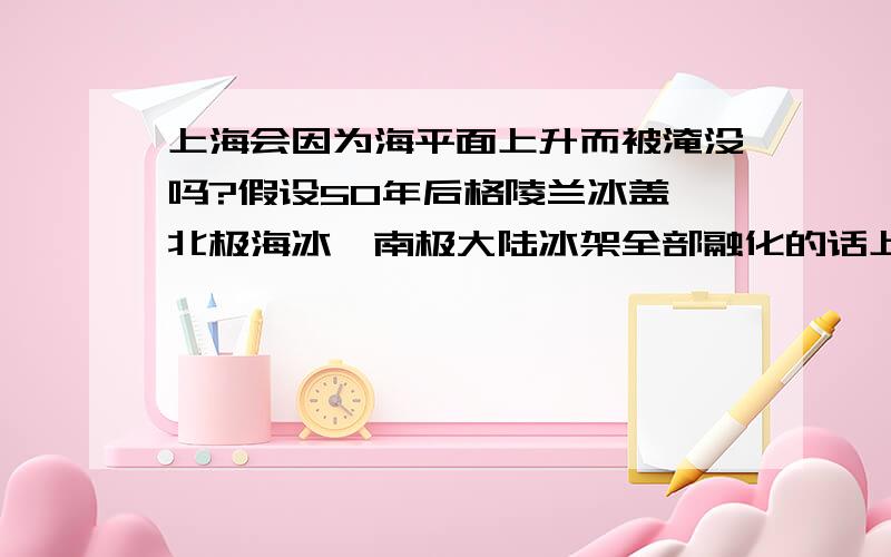 上海会因为海平面上升而被淹没吗?假设50年后格陵兰冰盖、北极海冰、南极大陆冰架全部融化的话上海会被淹没吗?