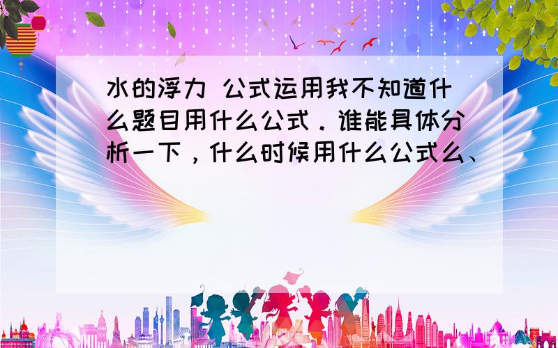 水的浮力 公式运用我不知道什么题目用什么公式。谁能具体分析一下，什么时候用什么公式么、