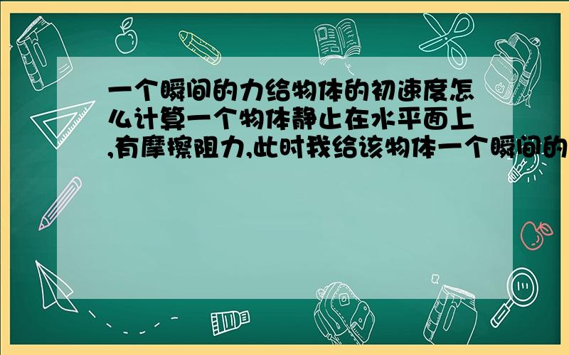 一个瞬间的力给物体的初速度怎么计算一个物体静止在水平面上,有摩擦阻力,此时我给该物体一个瞬间的力,那么这个物体的初速度怎么算