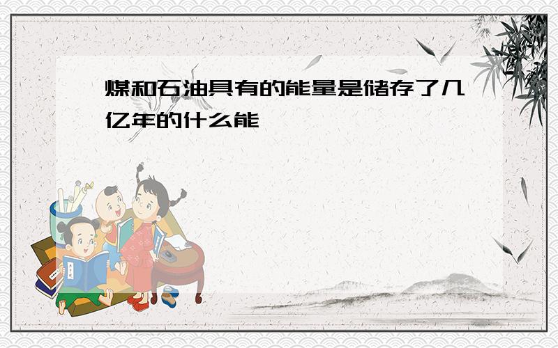 煤和石油具有的能量是储存了几亿年的什么能