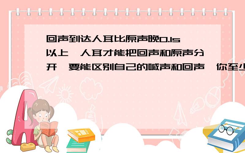 回声到达人耳比原声晚0.1s以上,人耳才能把回声和原声分开,要能区别自己的喊声和回声,你至少要离峭壁多少米