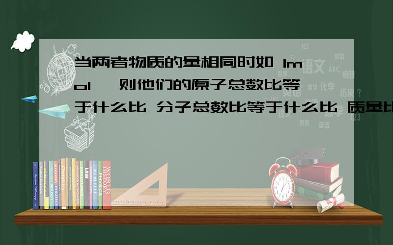 当两者物质的量相同时如 1mol ,则他们的原子总数比等于什么比 分子总数比等于什么比 质量比等于什么比?