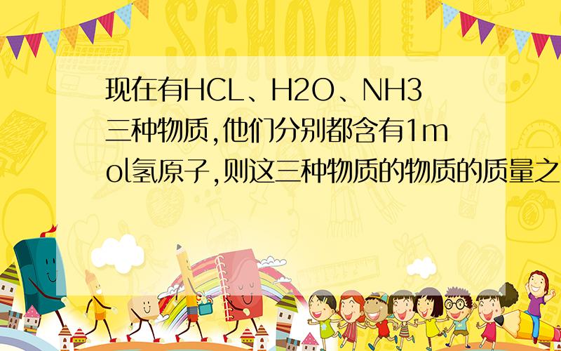 现在有HCL、H2O、NH3三种物质,他们分别都含有1mol氢原子,则这三种物质的物质的质量之比是多少