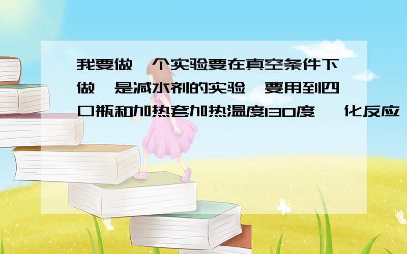 我要做一个实验要在真空条件下做,是减水剂的实验,要用到四口瓶和加热套加热温度130度 酯化反应 机械搅拌