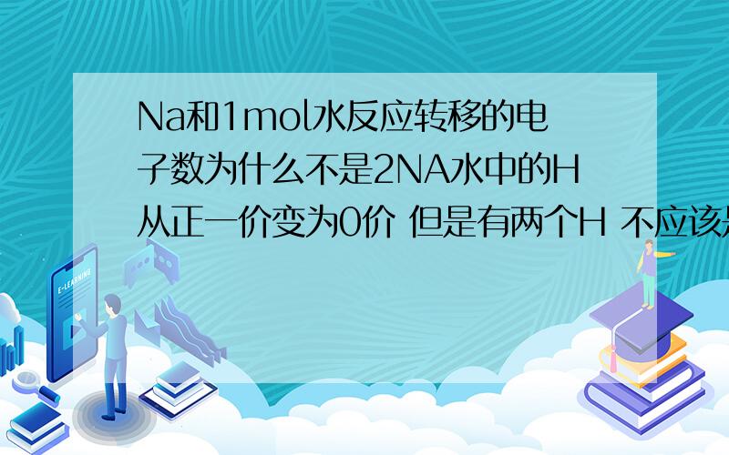 Na和1mol水反应转移的电子数为什么不是2NA水中的H从正一价变为0价 但是有两个H 不应该是2NA吗?为什么不对?网上说：1个原子化合价的改变量*化合价改变原子的个数。那为什么不用乘以氢原子