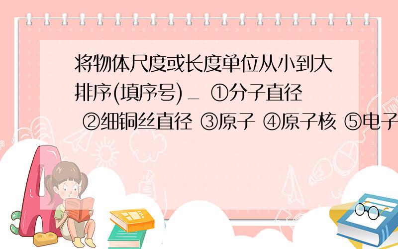 将物体尺度或长度单位从小到大排序(填序号)_ ①分子直径 ②细铜丝直径 ③原子 ④原子核 ⑤电子 ⑥质子