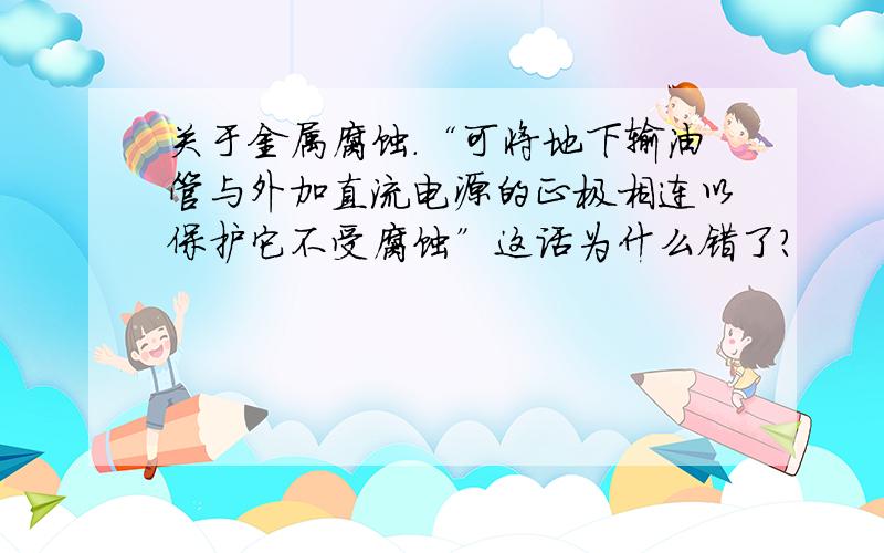 关于金属腐蚀.“可将地下输油管与外加直流电源的正极相连以保护它不受腐蚀”这话为什么错了?