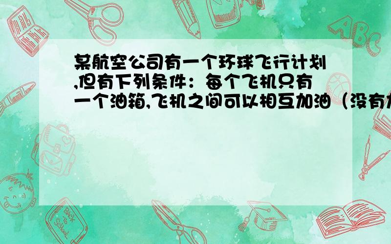 某航空公司有一个环球飞行计划,但有下列条件：每个飞机只有一个油箱,飞机之间可以相互加油（没有加油机）；一箱油可供一架飞机绕地球飞半圈.为使至少一架飞机绕地球一圈回到起飞时