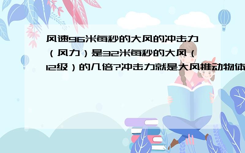 风速96米每秒的大风的冲击力（风力）是32米每秒的大风（12级）的几倍?冲击力就是大风推动物体的力量,比如龙卷风.