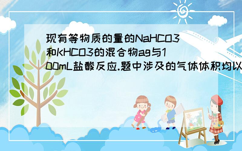 现有等物质的量的NaHCO3和KHCO3的混合物ag与100mL盐酸反应.题中涉及的气体体积均以标准状况计,填空时可以用带字母的公式表示.　　(1)该混合物中NaHCO3和KHCO3的质量比为____________.　　(2)如碳酸