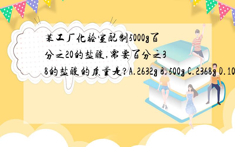 某工厂化验室配制5000g百分之20的盐酸,需要百分之38的盐酸的质量是?A.2632g B.500g C.2368g D.1000g来自化学导学案P43页 小试身手区 第二题 问题是他说的是盐酸质量 我看了其他的解答 都是体积 那