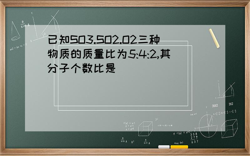 已知SO3.SO2.O2三种物质的质量比为5:4:2,其分子个数比是