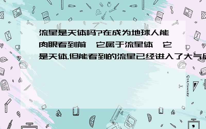 流星是天体吗?在成为地球人能肉眼看到前,它属于流星体,它是天体.但能看到的流星已经进入了大气层,它应该属于地球的一部分,不是单独的天体.但高一地理课本说流星是天体.我很迷惑.有没