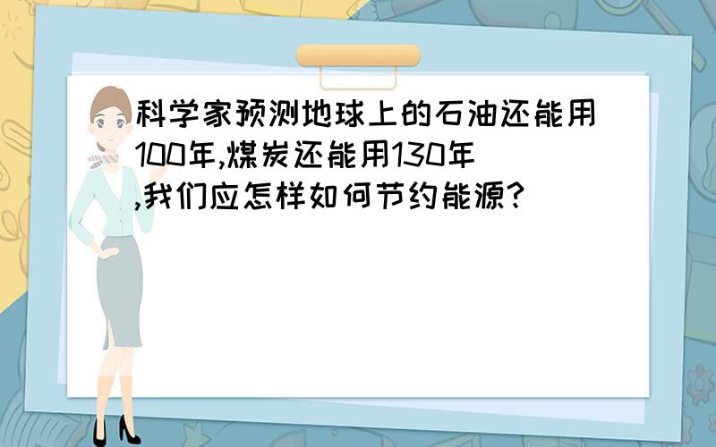 科学家预测地球上的石油还能用100年,煤炭还能用130年,我们应怎样如何节约能源?