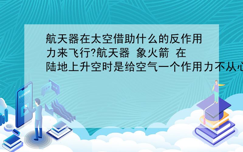 航天器在太空借助什么的反作用力来飞行?航天器 象火箭 在陆地上升空时是给空气一个作用力不从心然后空气给其个反作用力来飞行的 但是在太空真空状态下是借助什么的反作用力飞行的呢