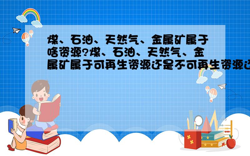 煤、石油、天然气、金属矿属于啥资源?煤、石油、天然气、金属矿属于可再生资源还是不可再生资源还是清洁能源?