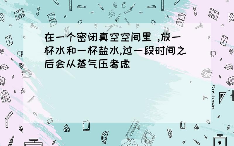 在一个密闭真空空间里 ,放一杯水和一杯盐水,过一段时间之后会从蒸气压考虑