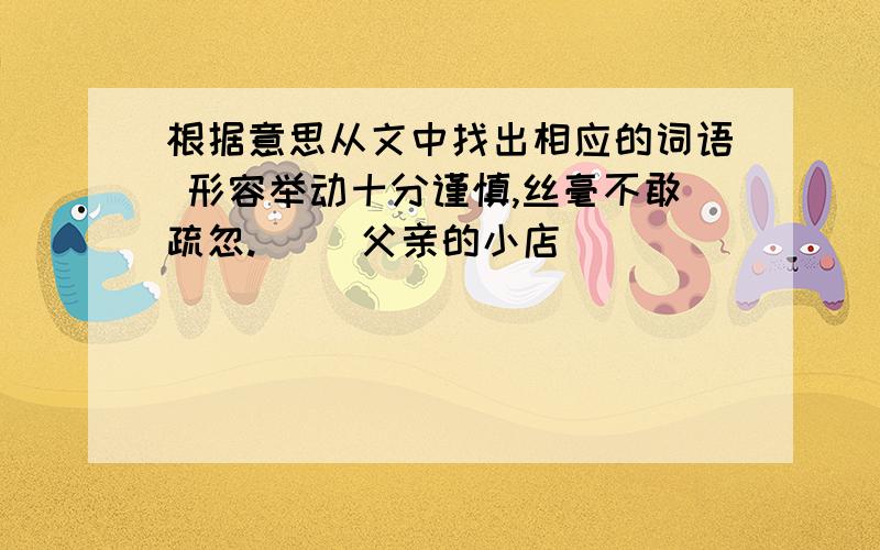 根据意思从文中找出相应的词语 形容举动十分谨慎,丝毫不敢疏忽.（ ）父亲的小店