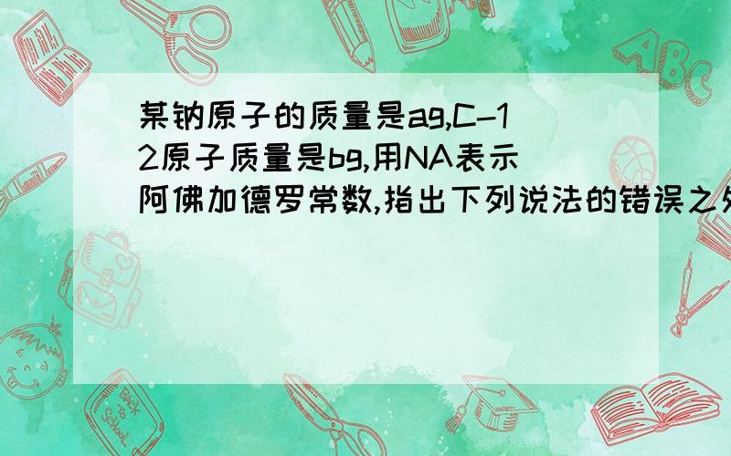 某钠原子的质量是ag,C-12原子质量是bg,用NA表示阿佛加德罗常数,指出下列说法的错误之处(1)钠元素的原子量一定是12a/b(2)该钠原子的摩尔质量是aNAg