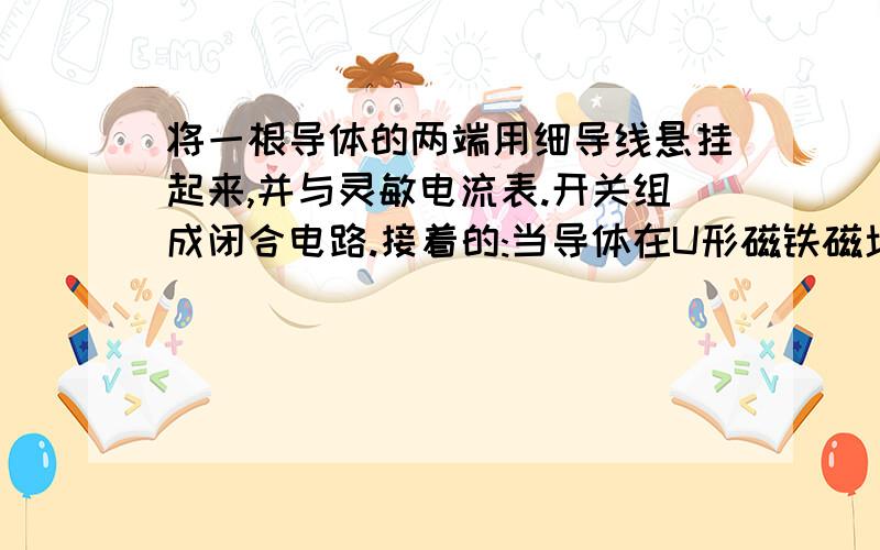 将一根导体的两端用细导线悬挂起来,并与灵敏电流表.开关组成闭合电路.接着的:当导体在U形磁铁磁场中做切割磁感线运动时,电路中就能产生电流.如果导体不动,移动U形磁铁,导体中能产生电