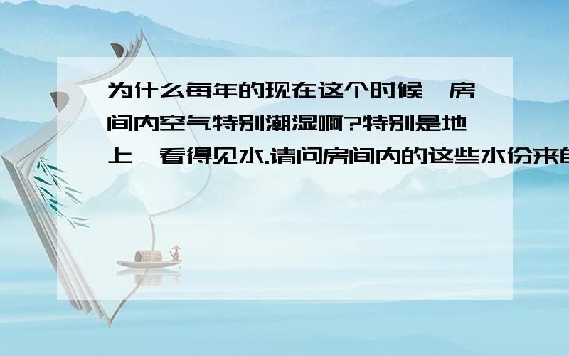 为什么每年的现在这个时候,房间内空气特别潮湿啊?特别是地上,看得见水.请问房间内的这些水份来自哪里?是地下?是房间内空气中?还是来自其它地方啊?对了,我忘记说了,一般都是要下雨之前