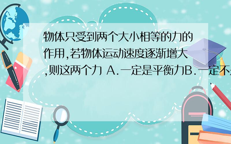 物体只受到两个大小相等的力的作用,若物体运动速度逐渐增大,则这两个力 A.一定是平衡力B.一定不是平衡力C.方向相反且作用在同一直线上D.可能是平衡力