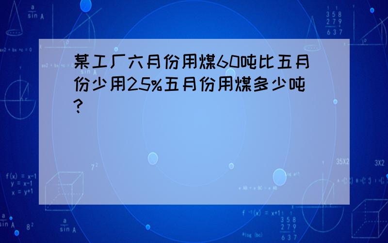 某工厂六月份用煤60吨比五月份少用25%五月份用煤多少吨?