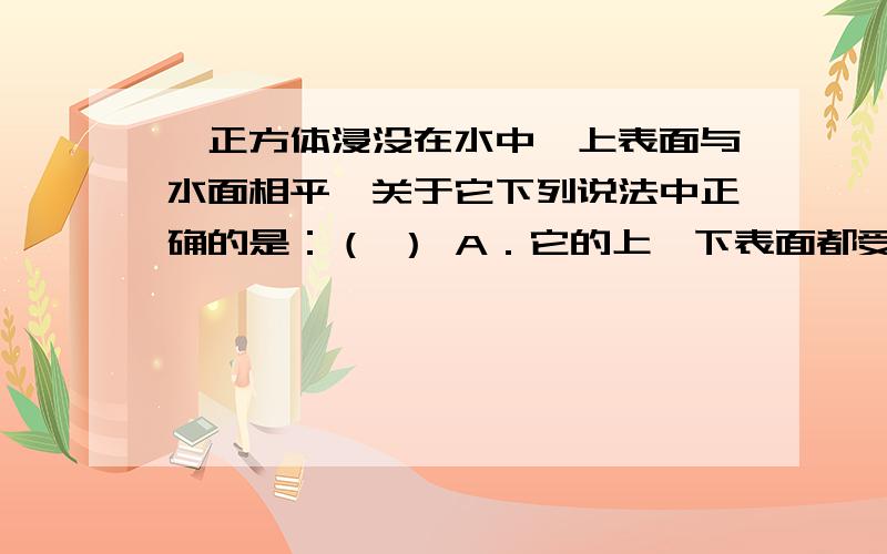 一正方体浸没在水中,上表面与水面相平,关于它下列说法中正确的是：（ ） A．它的上、下表面都受到水的压强,其中上表面受的压强较大B．它的上、下表面都受到水的压力,两表面受的压力