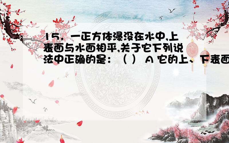 15．一正方体浸没在水中,上表面与水面相平,关于它下列说法中正确的是：（ ） A 它的上、下表面都受到水16．如图所示,A、B、C三个容器的底面积相同,分别装有硫酸、水、酒精（ρ硫>ρ水>ρ