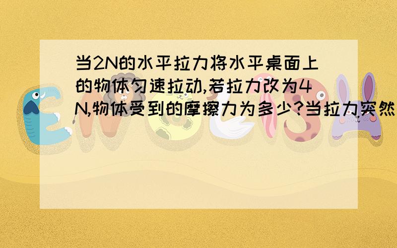 当2N的水平拉力将水平桌面上的物体匀速拉动,若拉力改为4N,物体受到的摩擦力为多少?当拉力突然消失,物体在运动过程中收到的摩擦力会变大,还是变小,还是不变?