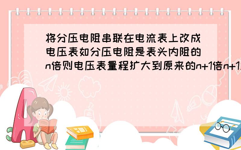 将分压电阻串联在电流表上改成电压表如分压电阻是表头内阻的n倍则电压表量程扩大到原来的n+1倍n+1怎么来的