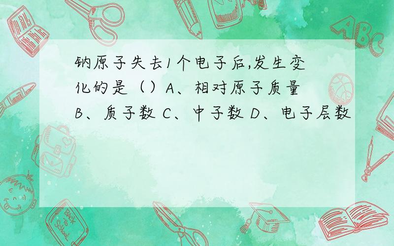 钠原子失去1个电子后,发生变化的是（）A、相对原子质量 B、质子数 C、中子数 D、电子层数