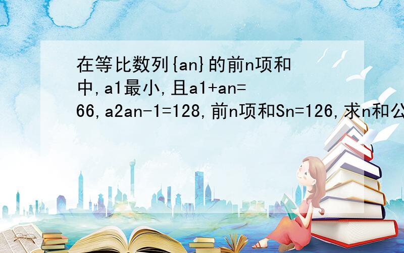 在等比数列{an}的前n项和中,a1最小,且a1+an=66,a2an-1=128,前n项和Sn=126,求n和公比q