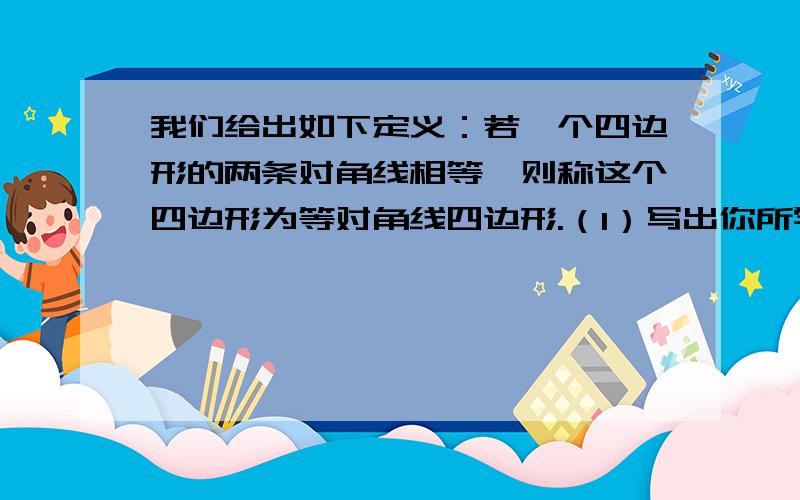 我们给出如下定义：若一个四边形的两条对角线相等,则称这个四边形为等对角线四边形.（1）写出你所学过的特殊四边形中是等对角线四边形的两种图形的名称；（2）探究：当等对角线四边