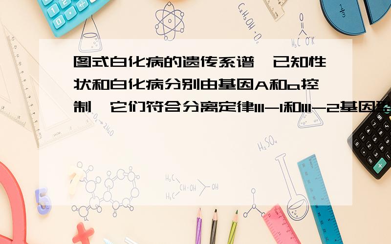 图式白化病的遗传系谱,已知性状和白化病分别由基因A和a控制,它们符合分离定律III-1和III-2基因型是 和 III-1和III-2夫妇再生育一个孩子,这个孩子患白化病的概率是IV-3可能的基因型是 ,她为杂