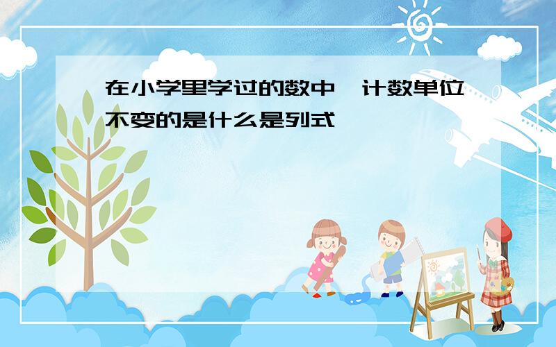 在小学里学过的数中,计数单位不变的是什么是列式