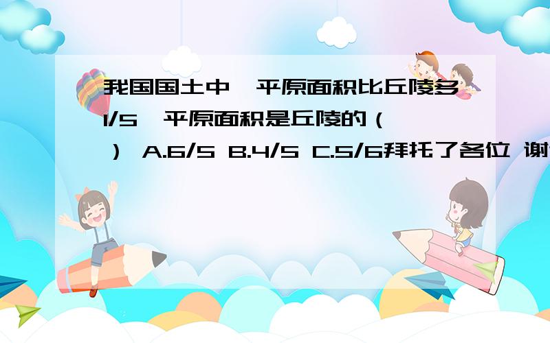 我国国土中,平原面积比丘陵多1/5,平原面积是丘陵的（ ） A.6/5 B.4/5 C.5/6拜托了各位 谢谢