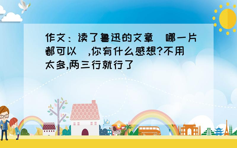 作文：读了鲁迅的文章（哪一片都可以）,你有什么感想?不用太多,两三行就行了