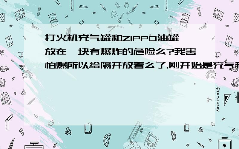 打火机充气罐和ZIPPO油罐放在一块有爆炸的危险么?我害怕爆所以给隔开放着么了.刚开始是充气罐盖上盖子.ZIPPO游关上盖子一起立在某个地方.感觉有问题就隔开了.ZIPPO油和充气罐里气俩个混