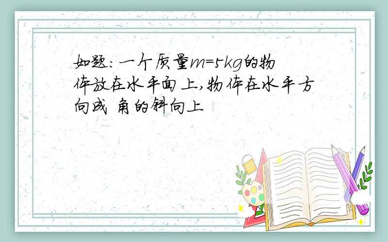 如题：一个质量m=5kg的物体放在水平面上,物体在水平方向成 角的斜向上