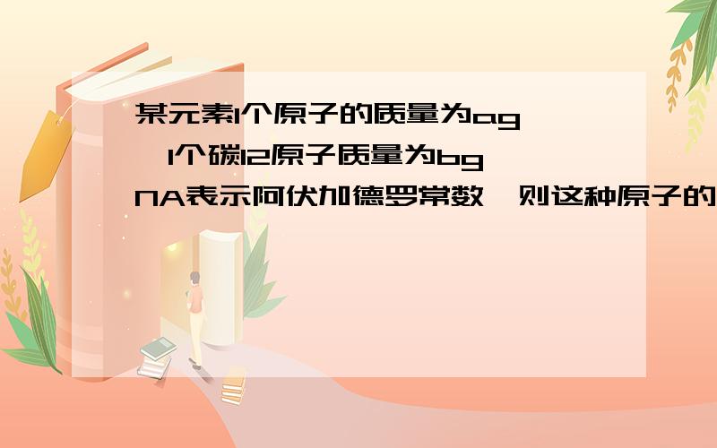 某元素1个原子的质量为ag ,1个碳12原子质量为bg,NA表示阿伏加德罗常数,则这种原子的相对原子质量是（）A.12aNA/b；B.12b/a；C.a/NA；D.a＊NA原因？